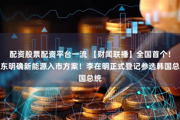 配资股票配资平台一流 【财闻联播】全国首个！山东明确新能源入市方案！李在明正式登记参选韩国总统