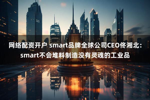 网络配资开户 smart品牌全球公司CEO佟湘北：smart不会堆料制造没有灵魂的工业品