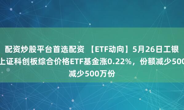 配资炒股平台首选配资 【ETF动向】5月26日工银瑞信上证科创板综合价格ETF基金涨0.22%，份额减少500万份
