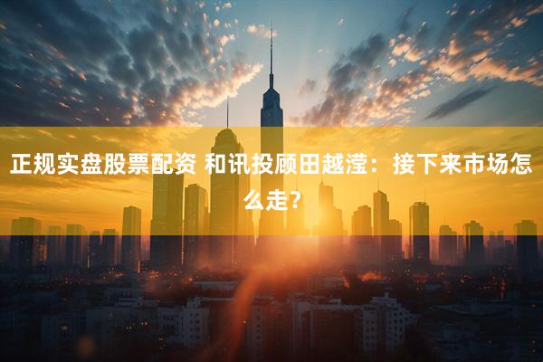 正规实盘股票配资 和讯投顾田越滢：接下来市场怎么走？