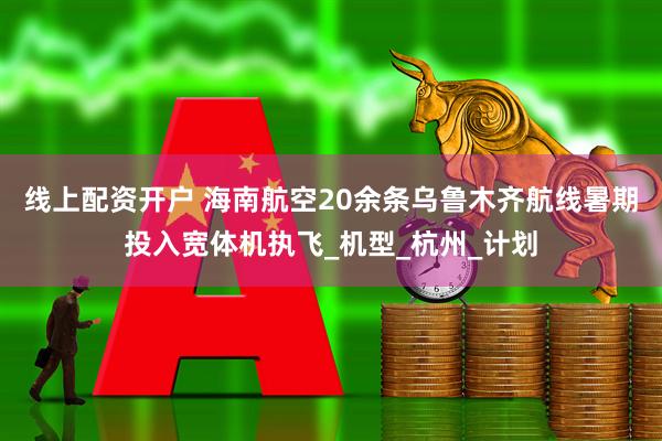 线上配资开户 海南航空20余条乌鲁木齐航线暑期投入宽体机执飞_机型_杭州_计划