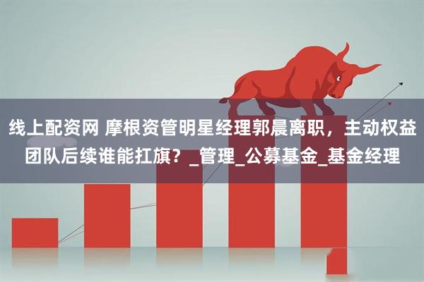 线上配资网 摩根资管明星经理郭晨离职，主动权益团队后续谁能扛旗？_管理_公募基金_基金经理