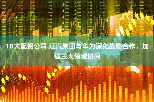 10大配资公司 江汽集团与华为深化战略合作，加强三大领域协同