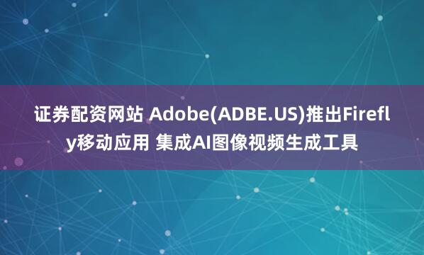 证券配资网站 Adobe(ADBE.US)推出Firefly移动应用 集成AI图像视频生成工具