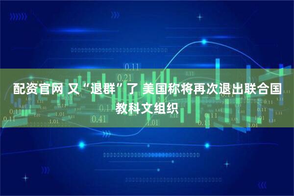配资官网 又“退群”了 美国称将再次退出联合国教科文组织