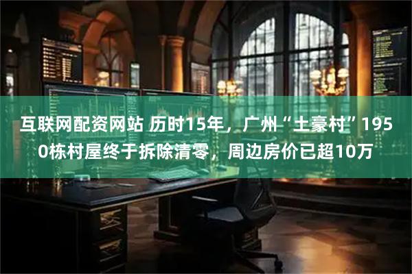 互联网配资网站 历时15年，广州“土豪村”1950栋村屋终于拆除清零，周边房价已超10万