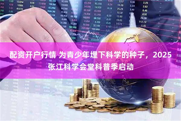 配资开户行情 为青少年埋下科学的种子，2025张江科学会堂科普季启动