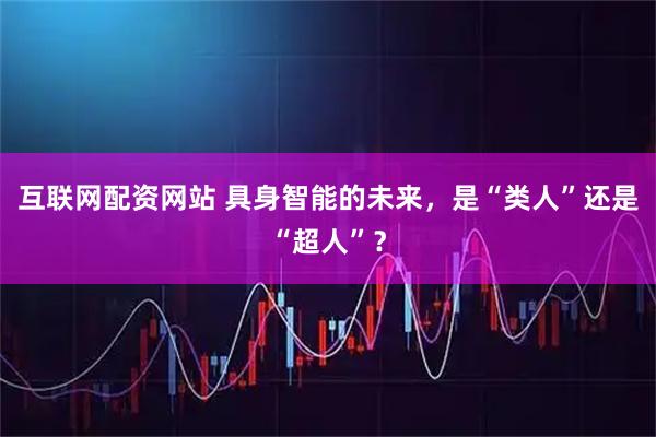 互联网配资网站 具身智能的未来，是“类人”还是“超人”？