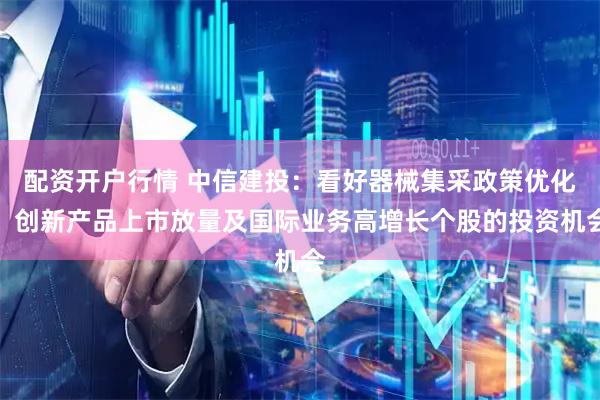 配资开户行情 中信建投：看好器械集采政策优化、创新产品上市放量及国际业务高增长个股的投资机会