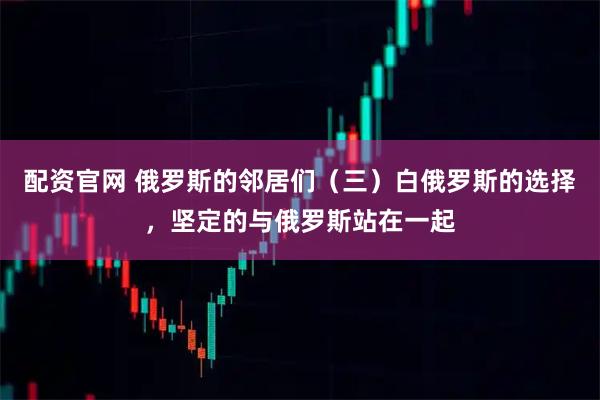 配资官网 俄罗斯的邻居们（三）白俄罗斯的选择，坚定的与俄罗斯站在一起