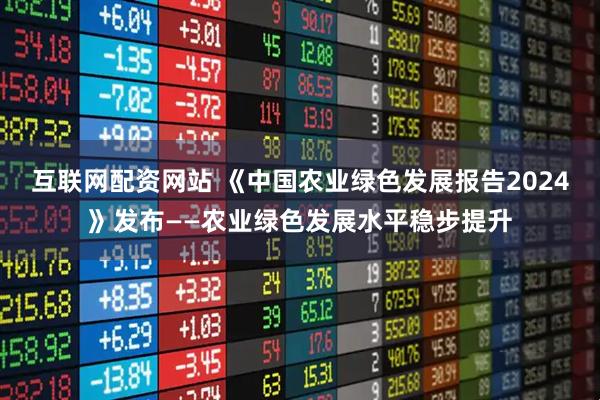 互联网配资网站 《中国农业绿色发展报告2024》发布——农业绿色发展水平稳步提升