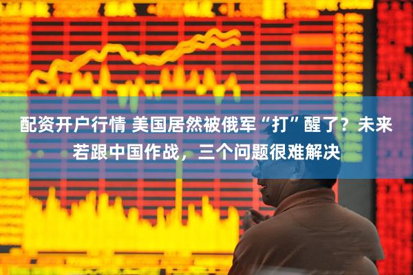 配资开户行情 美国居然被俄军“打”醒了？未来若跟中国作战，三个问题很难解决