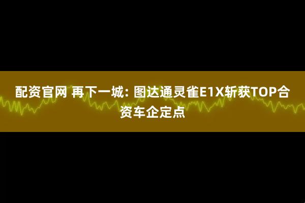 配资官网 再下一城: 图达通灵雀E1X斩获TOP合资车企定点