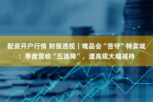 配资开户行情 财报透视｜唯品会“苦守”特卖城：季度营收“五连降”，遭高瓴大幅减持