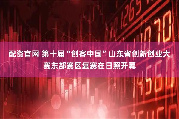 配资官网 第十届“创客中国”山东省创新创业大赛东部赛区复赛在日照开幕