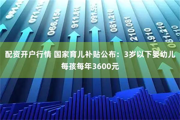 配资开户行情 国家育儿补贴公布：3岁以下婴幼儿每孩每年3600元