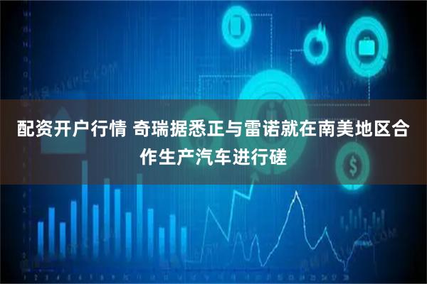 配资开户行情 奇瑞据悉正与雷诺就在南美地区合作生产汽车进行磋