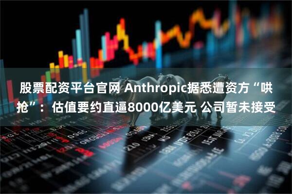 股票配资平台官网 Anthropic据悉遭资方“哄抢”：估值要约直逼8000亿美元 公司暂未接受