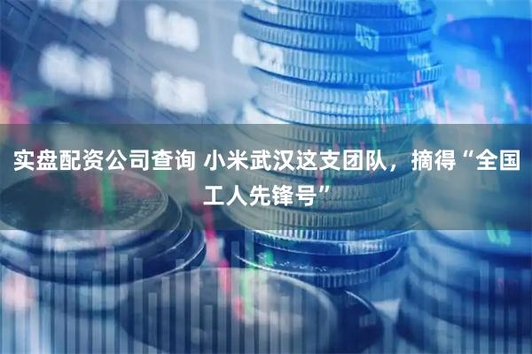 实盘配资公司查询 小米武汉这支团队，摘得“全国工人先锋号”