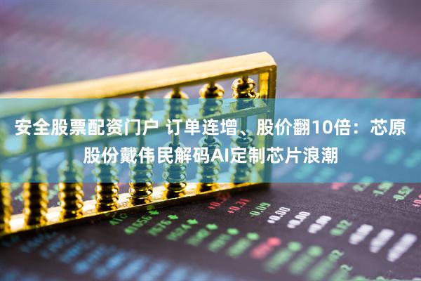 安全股票配资门户 订单连增、股价翻10倍：芯原股份戴伟民解码AI定制芯片浪潮