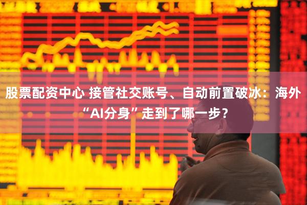 股票配资中心 接管社交账号、自动前置破冰：海外“AI分身”走到了哪一步？