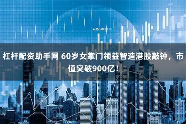 杠杆配资助手网 60岁女掌门领益智造港股敲钟，市值突破900亿！