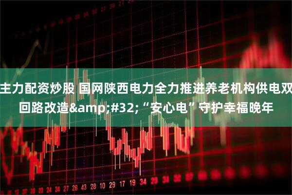 主力配资炒股 国网陕西电力全力推进养老机构供电双回路改造 “安心电”守护幸福晚年