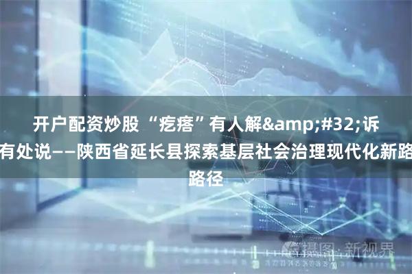 开户配资炒股 “疙瘩”有人解 诉求有处说——陕西省延长县探索基层社会治理现代化新路径
