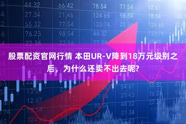 股票配资官网行情 本田UR-V降到18万元级别之后,为什么还卖不出去呢?
