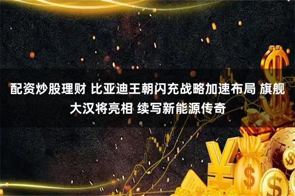 配资炒股理财 比亚迪王朝闪充战略加速布局 旗舰大汉将亮相 续写新能源传奇