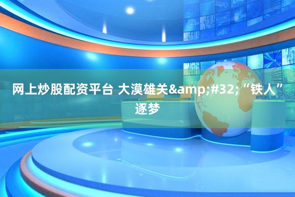 网上炒股配资平台 大漠雄关 “铁人”逐梦