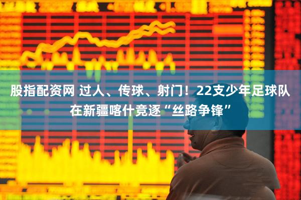 股指配资网 过人、传球、射门！22支少年足球队在新疆喀什竞逐“丝路争锋”