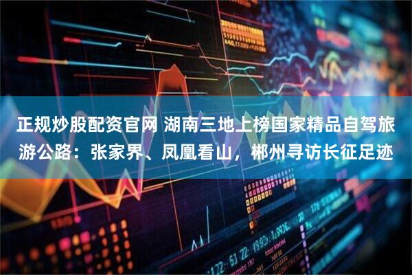 正规炒股配资官网 湖南三地上榜国家精品自驾旅游公路：张家界、凤凰看山，郴州寻访长征足迹