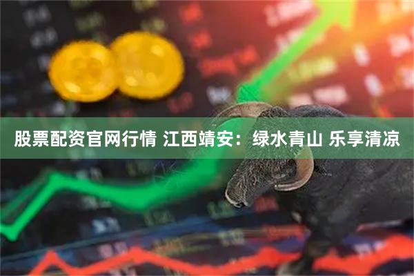 股票配资官网行情 江西靖安：绿水青山 乐享清凉