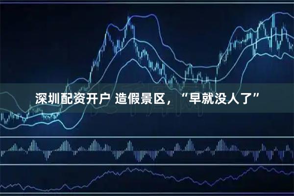 深圳配资开户 造假景区，“早就没人了”