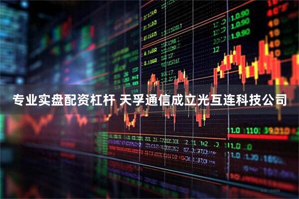 专业实盘配资杠杆 天孚通信成立光互连科技公司
