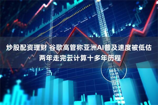 炒股配资理财 谷歌高管称亚洲AI普及速度被低估 两年走完云计算十多年历程