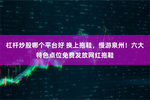 杠杆炒股哪个平台好 换上拖鞋，慢游泉州！六大特色点位免费发放网红拖鞋