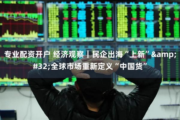 专业配资开户 经济观察｜民企出海“上新” 全球市场重新定义“中国货”