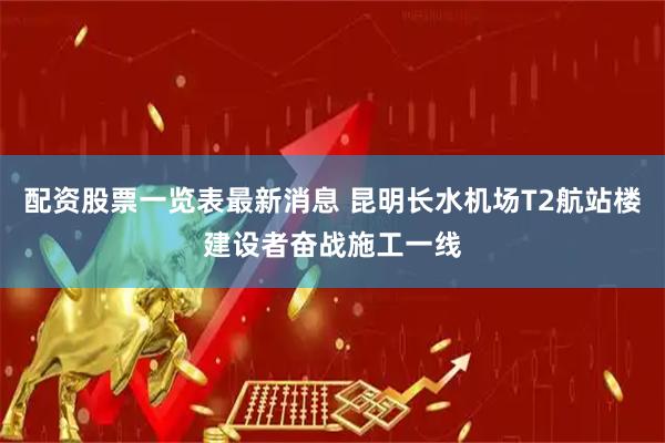配资股票一览表最新消息 昆明长水机场T2航站楼建设者奋战施工一线